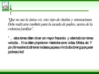 “ Que no sea la única vez este tipo de charlas y orientaciones. Debe realizarse también para la escuela de padres, acerca de la violencia familiar”. “… estos temas deben de ser con mayor frecuencia  y sobre todo con temas variados…Nos deben proporcionar materiales como: videos, folletos, etc. Y por ultimo saliendo del tema: le deseo que pase un lindo día domingo porque ser padre es único” 