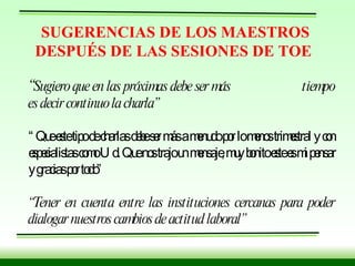 SUGERENCIAS DE LOS MAESTROS DESPUÉS DE LAS SESIONES DE TOE “ Sugiero que en las próximas debe ser más  tiempo es decir continuo la charla”   “ Que este tipo de charlas debe ser más a menudo por lo menos trimestral y con especialistas como Ud. Que nos trajo un mensaje, muy bonito este es mi pensar y gracias por todo” “ Tener en cuenta entre las instituciones cercanas para poder dialogar nuestros cambios de actitud laboral” 