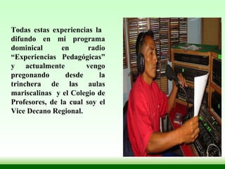 Todas estas experiencias la  difundo en mi programa dominical en radio “Experiencias Pedagógicas” y actualmente  vengo pregonando desde la trinchera de las aulas mariscalinas  y el Colegio de Profesores, de la cual soy el Vice Decano Regional.  