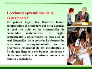 Lecciones aprendidas de la experiencia: En primer lugar, los Maestros hemos comprendido el verdadero rol de la Escuela, la cual no solo es la transmisión de contenidos matemáticos, ni reglas gramaticales y adverbiales; va mas allá  la real dimensión  de la escuela: La formación, orientación, acompañamiento en su desarrollo emocional de los estudiantes, a fin de que lleguen a ser buenas  personas y ciudadanos útiles a sí mismos como a su familia y sociedad.. 
