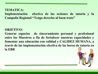 TEMATICA:  Implementación  efectiva de las sesiones de tutoría y la Campaña Regional “Tengo derecho al buen trato”   OBJETIVO:  Generar espacios  de sinceramiento personal y profesional entre los Maestros a fin de fortalecer nuestras capacidades y fomentar una educación con calidad y CALIDEZ HUMANA, a través de las implementación efectiva de las horas de tutoría en la EBR   