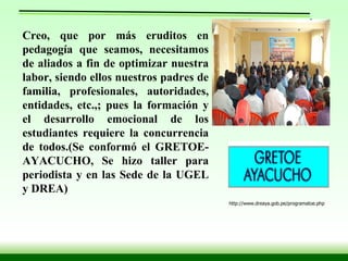 Creo, que por más eruditos en pedagogía que seamos, necesitamos de aliados a fin de optimizar nuestra labor, siendo ellos nuestros padres de familia, profesionales, autoridades, entidades, etc.,; pues la formación y el desarrollo emocional de los estudiantes requiere la concurrencia de todos.(Se conformó el GRETOE-AYACUCHO, Se hizo taller para periodista y en las Sede de la UGEL y DREA)   http://www.dreaya.gob.pe/programatoe.php 