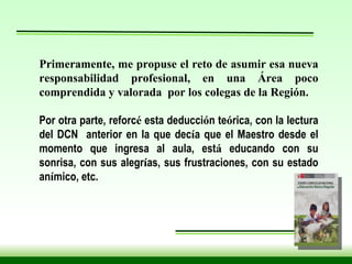 Primeramente, me propuse el reto de asumir esa nueva responsabilidad profesional, en una Área poco comprendida y valorada  por los colegas de la Región. Por otra parte, reforc é  esta deducci ó n te ó rica, con la lectura del DCN  anterior en la que dec í a que el Maestro desde el momento que ingresa al aula, est á  educando con su sonrisa, con sus alegr í as, sus frustraciones, con su estado an í mico, etc.  