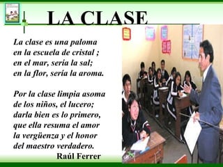 LA CLASE La clase es una paloma en la escuela de cristal ; en el mar, sería la sal; en la flor, sería la aroma. Por la clase limpia asoma de los niños, el lucero; darla bien es lo primero, que ella resuma el amor la vergüenza y el honor  del maestro verdadero.  Raúl Ferrer 