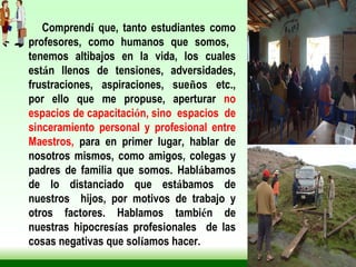 Comprend í  que, tanto estudiantes como profesores, como humanos que somos,  tenemos altibajos en la vida, los cuales est á n llenos de tensiones, adversidades, frustraciones, aspiraciones, sue ñ os etc., por ello que me propuse, aperturar  no espacios de capacitaci ó n, sino  espacios  de sinceramiento personal y profesional entre Maestros,  para en primer lugar, hablar de nosotros mismos, como amigos, colegas y padres de familia que somos. Habl á bamos de lo distanciado que est á bamos de nuestros  hijos, por motivos de trabajo y otros factores. Hablamos tambi é n de nuestras hipocres í as profesionales  de las cosas negativas que sol í amos hacer. 