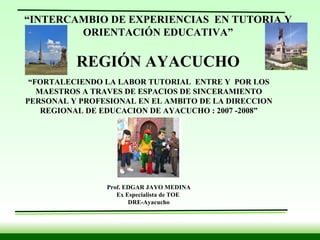   “ FORTALECIENDO LA LABOR TUTORIAL  ENTRE Y  POR LOS MAESTROS A TRAVES DE ESPACIOS DE SINCERAMIENTO PERSONAL Y PROFESIONAL EN EL AMBITO DE LA DIRECCION REGIONAL DE EDUCACION DE AYACUCHO : 2007 -2008” Prof. EDGAR JAYO MEDINA Ex Especialista de TOE  DRE-Ayacucho “ INTERCAMBIO DE EXPERIENCIAS  EN TUTORIA Y ORIENTACIÓN EDUCATIVA” REGIÓN AYACUCHO 