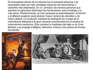 El antecedente directo de la industria fue la actividad artesanal. Las
sociedades cada vez más complejas requerían de herramientas y
utensilios más elaborados. En un principio, las mismas personas que
atendían la agricultura fabricaban las herramientas para el trabajo y la
vida diaria. Posteriormente, se hizo necesaria la especialización: el herrero
y el alfarero surgieron para producir mayor número de utensilios y de
mejor calidad. La revolución industrial se distinguió por el paso de la
manufactura artesanal a la gran industria caracterizada por el empleo de
instrumentos mecánicos. Ésta comenzó a mediados del siglo xv en Gran
Bretaña y se propagó a Bélgica, Alemania, Francia y los países de Europa
Occidental.
 