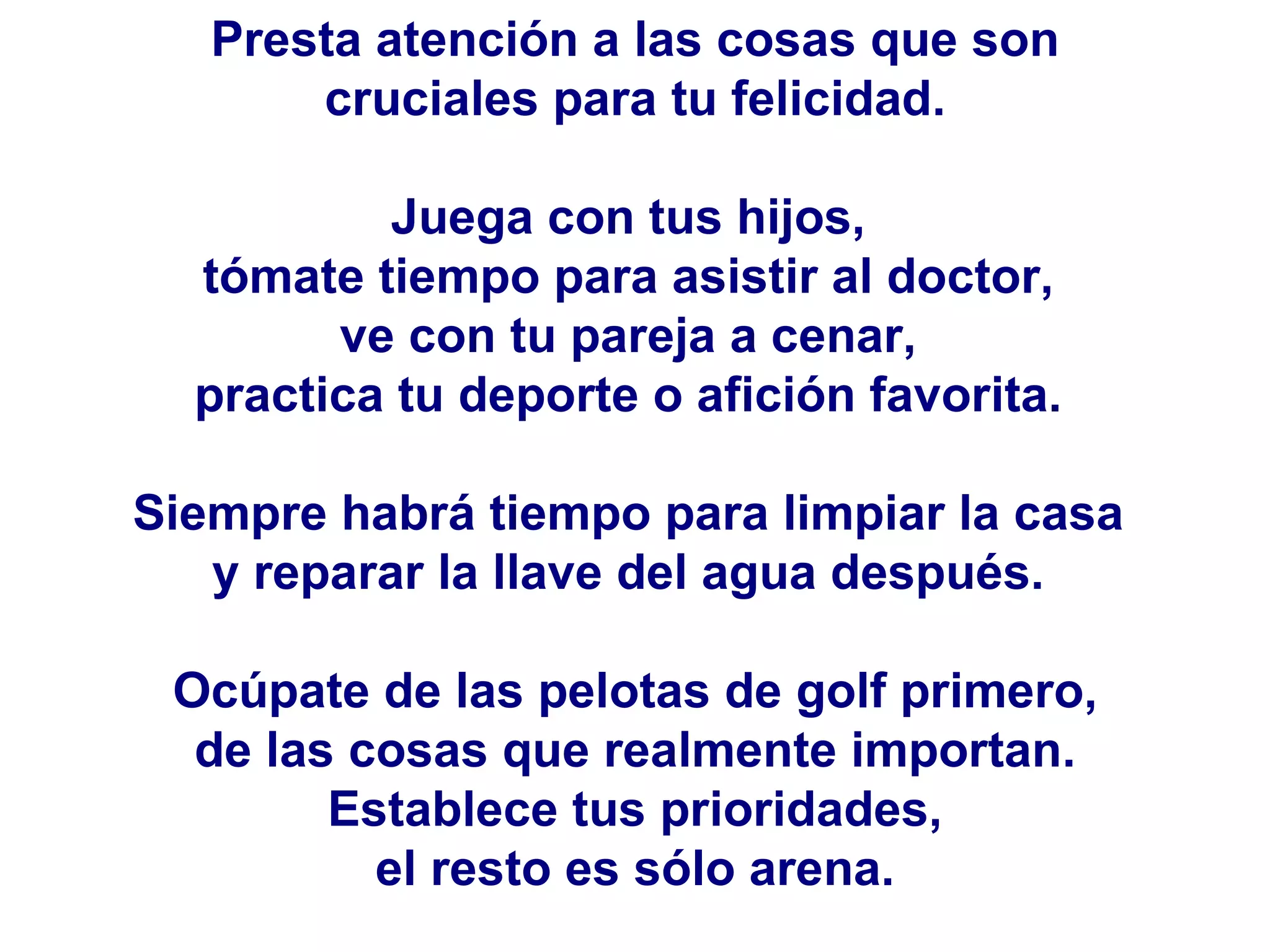 Presta atención a las cosas que son cruciales para tu felicidad.  Juega con tus hijos,  tómate tiempo para asistir al doctor,  ve con tu pareja a cenar,  practica tu deporte o afición favorita.  Siempre habrá tiempo para limpiar la casa  y reparar la llave del agua después.  Ocúpate de las pelotas de golf primero, de las cosas que realmente importan.  Establece tus prioridades, el resto es sólo arena.  