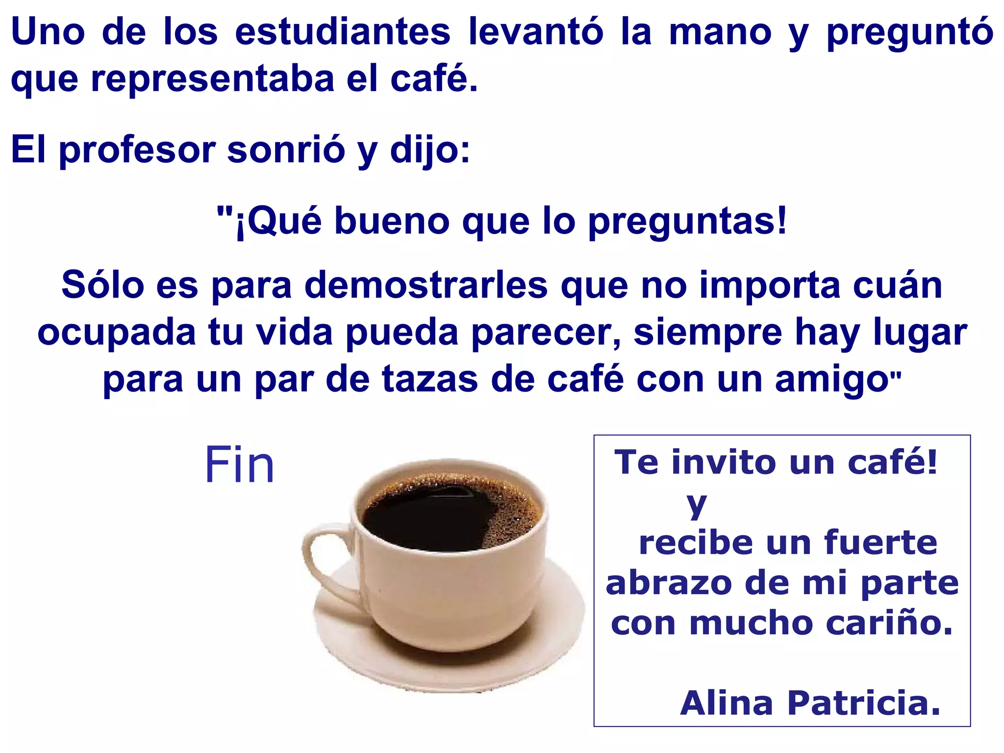 Uno de los estudiantes levantó la mano y preguntó que representaba el café.  El profesor sonrió y dijo:  "¡Qué bueno que lo preguntas! Sólo es para demostrarles que no importa cuán ocupada tu vida pueda parecer, siempre hay lugar para un par de tazas de café con un amigo " Fin Te invito un café!  y  recibe un fuerte abrazo de mi parte  con mucho cariño. Alina Patricia. 