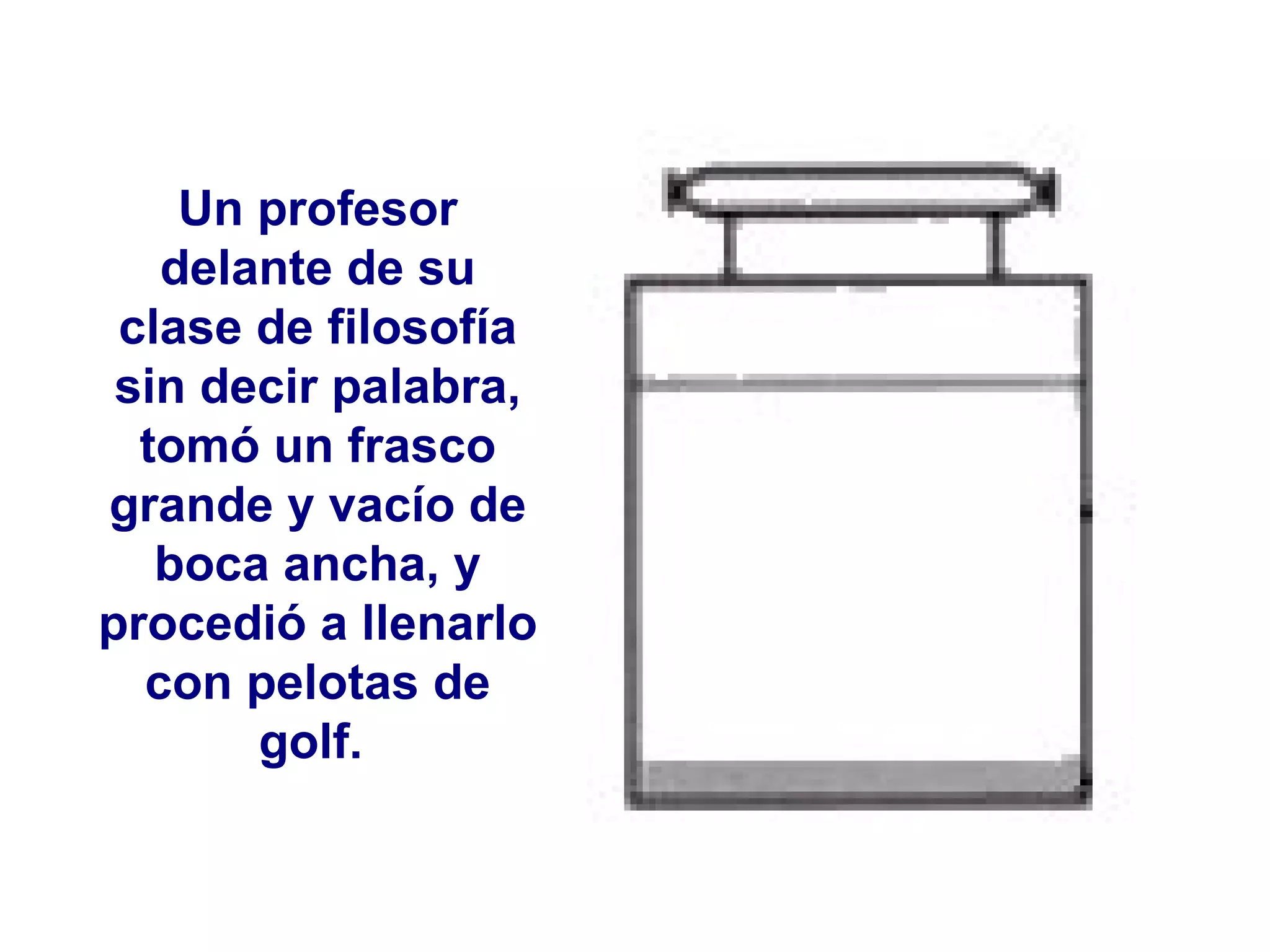 Un profesor delante de su clase de filosofía sin decir palabra, tomó un frasco grande y vacío de boca ancha, y procedió a llenarlo con pelotas de golf.  