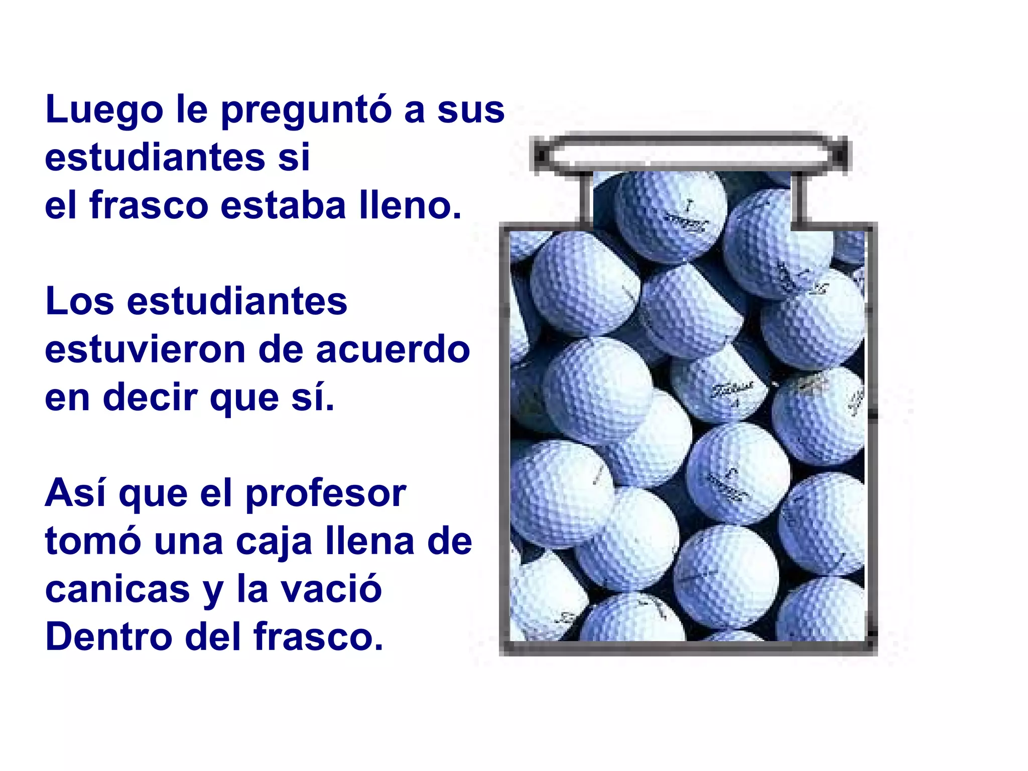 Luego le preguntó a sus  estudiantes si  el frasco estaba lleno. Los estudiantes  estuvieron de acuerdo en decir que sí. Así que el profesor  tomó una caja llena de  canicas y la vació  Dentro   del frasco.  