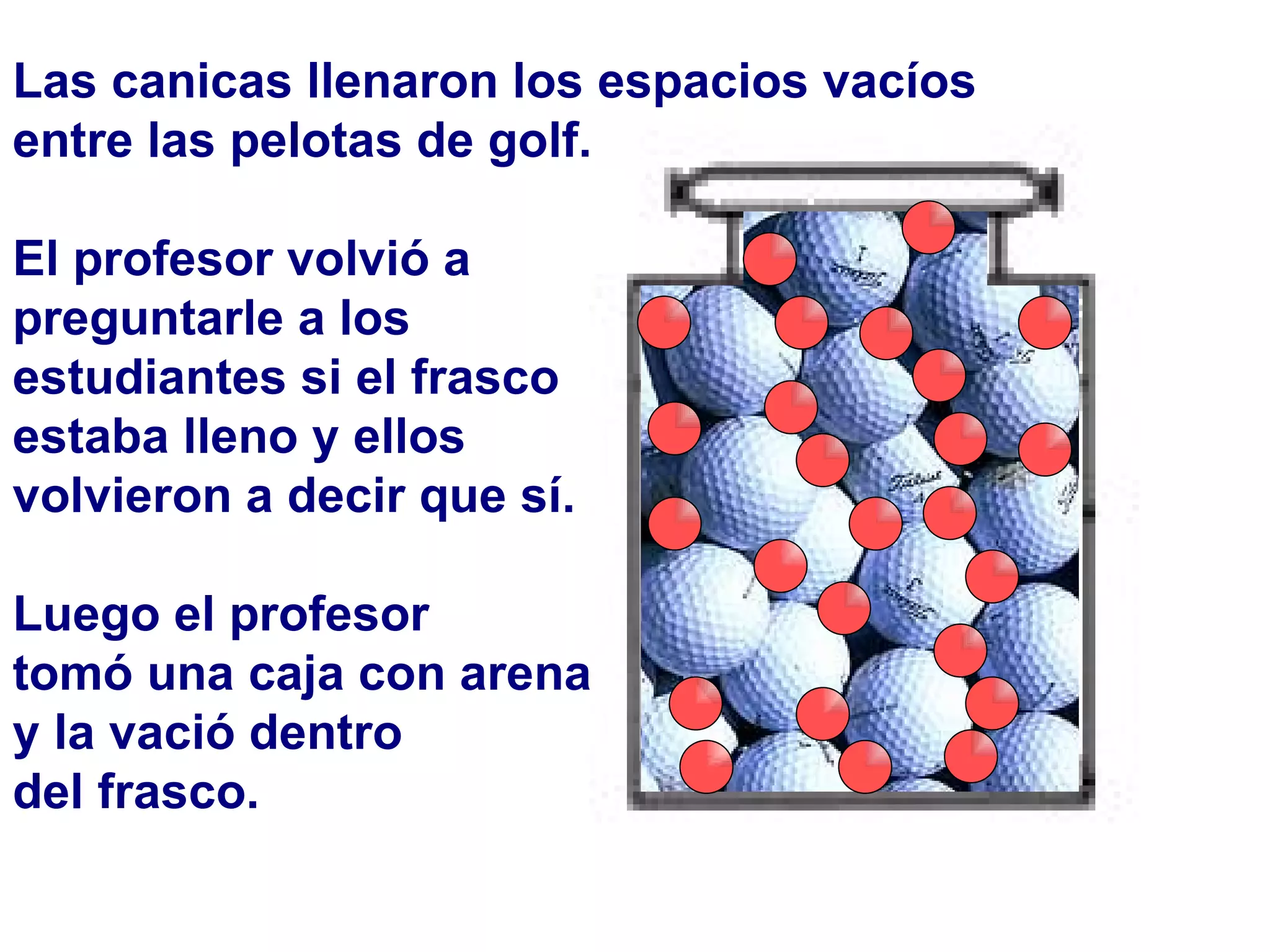 Las canicas llenaron los espacios vacíos  entre las pelotas de golf.  El profesor volvió a  preguntarle a los estudiantes si el frasco estaba lleno y ellos  volvieron a decir que sí. Luego el profesor  tomó una caja con arena  y la vació dentro  del frasco. 