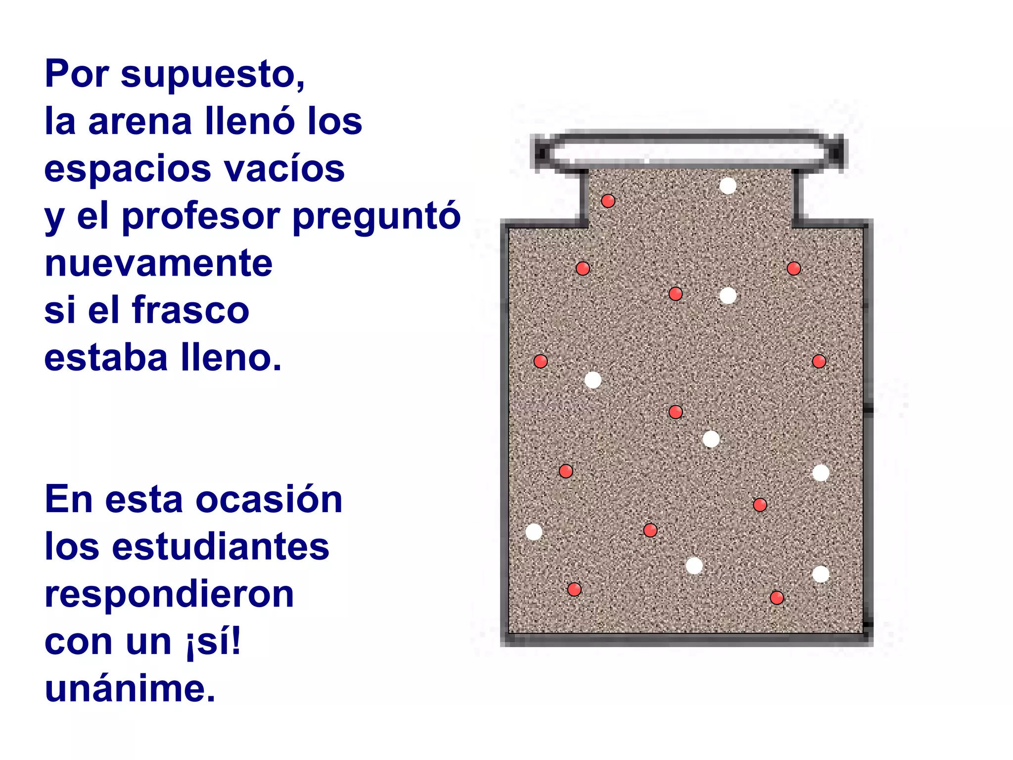 Por supuesto,  la arena llenó los  espacios vacíos y el profesor preguntó nuevamente  si el frasco estaba lleno. En esta ocasión  los estudiantes respondieron  con un ¡sí!  unánime.   