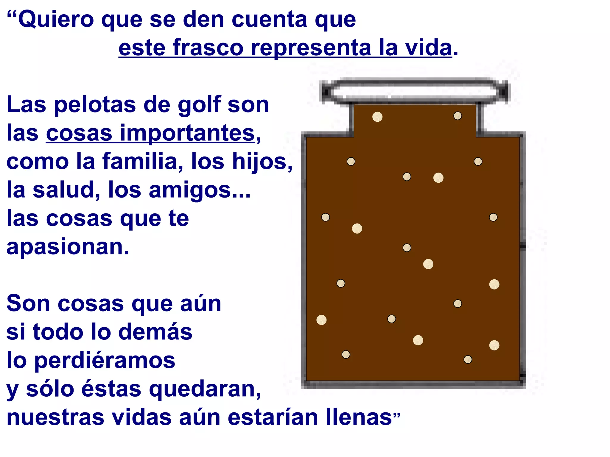 “ Quiero que se den cuenta que  este frasco representa la vida . Las pelotas de golf son las  cosas importantes ,  como la familia, los hijos, la salud, los amigos...  las cosas que te apasionan. Son cosas que aún  si todo lo demás  lo perdiéramos  y sólo éstas quedaran,  nuestras vidas aún estarían llenas ” 
