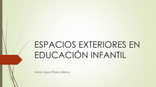 ESPACIOS EXTERIORES EN
EDUCACIÓN INFANTIL
María Jesús Pérez MIlena
 