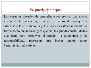 Se puede decir que
Los espacios virtuales de aprendizaje representan una nueva
visión de la educación, en estos medios de trabajo, la
educación, las instituciones y los docentes están cambiando la
forma como dictar clase, y es que con las grandes posibilidades
que tiene para promover el trabajo, la autonomía y la
responsabilidad, representa una buena opción como
herramientas educativas.
 