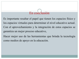 En conclusión
Es importante resaltar el papel que tienen los espacios físico y
los espacios virtuales para determinar el nivel educativo actual.
Con el aprovechamiento y la integración de estos espacios se
garantiza un mejor proceso educativo,
Hacer mejor uso de las herramientas que brinda la tecnología
como medios de apoyo en la educación.
 