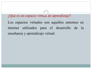 ¿Qué es un espacio virtual de aprendizaje?
Los espacios virtuales son aquellos entornos en
internet utilizados para el desarrollo de la
enseñanza y aprendizaje virtual.
 