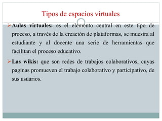 Tipos de espacios virtuales
Aulas virtuales: es el elemento central en este tipo de
proceso, a través de la creación de plataformas, se muestra al
estudiante y al docente una serie de herramientas que
facilitan el proceso educativo.
Las wikis: que son redes de trabajos colaborativos, cuyas
paginas promueven el trabajo colaborativo y participativo, de
sus usuarios.
 