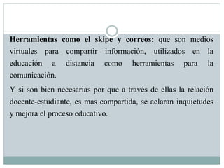 Herramientas como el skipe y correos: que son medios
virtuales para compartir información, utilizados en la
educación a distancia como herramientas para la
comunicación.
Y si son bien necesarias por que a través de ellas la relación
docente-estudiante, es mas compartida, se aclaran inquietudes
y mejora el proceso educativo.
 