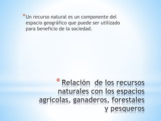 *
*Un recurso natural es un componente del
espacio geográfico que puede ser utilizado
para beneficio de la sociedad.
 