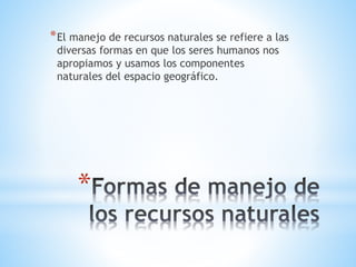 *
*El manejo de recursos naturales se refiere a las
diversas formas en que los seres humanos nos
apropiamos y usamos los componentes
naturales del espacio geográfico.
 