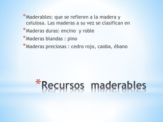 *
*Maderables: que se refieren a la madera y
celulosa. Las maderas a su vez se clasifican en
*Maderas duras: encino y roble
*Maderas blandas : pino
*Maderas preciosas : cedro rojo, caoba, ébano
 
