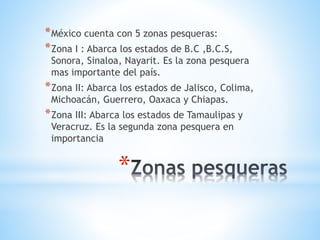 *
*México cuenta con 5 zonas pesqueras:
*Zona I : Abarca los estados de B.C ,B.C.S,
Sonora, Sinaloa, Nayarit. Es la zona pesquera
mas importante del país.
*Zona II: Abarca los estados de Jalisco, Colima,
Michoacán, Guerrero, Oaxaca y Chiapas.
*Zona III: Abarca los estados de Tamaulipas y
Veracruz. Es la segunda zona pesquera en
importancia
 