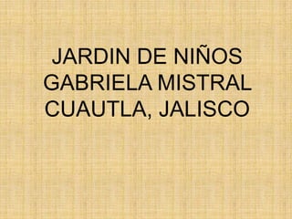 JARDIN DE NIÑOS
GABRIELA MISTRAL
CUAUTLA, JALISCO
 