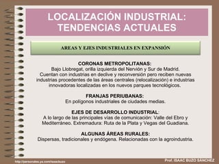 LOCALIZACIÓN INDUSTRIAL: TENDENCIAS ACTUALES Prof. ISAAC BUZO SÁNCHEZ CORONAS METROPOLITANAS:  Bajo Llobregat, orilla izquierda del Nervión y Sur de Madrid. Cuentan con industrias en declive y reconversión pero reciben nuevas industrias procedentes de las áreas centrales (relocalización) e industrias innovadoras localizadas en los nuevos parques tecnológicos.  FRANJAS PERIUBANAS:  En polígonos industriales de ciudades medias. EJES DE DESARROLLO INDUSTRIAL : A lo largo de las principales vías de comunicación: Valle del Ebro y Mediterráneo. Extremadura: Ruta de la Plata y Vegas del Guadiana. ALGUNAS ÁREAS RURALES: Dispersas, tradicionales y endógena. Relacionadas con la agroindustria. http://personales.ya.com/isaacbuzo AREAS Y EJES INDUSTRIALES EN EXPANSIÓN 