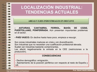 LOCALIZACIÓN INDUSTRIAL: TENDENCIAS ACTUALES Prof. ISAAC BUZO SÁNCHEZ - ASTURIAS, CANTABRIA, FERROL, BAHÍA DE CÁDIZ, PUERTOLLANO, PONFERRADA.  Aún presentan importantes problemas en el sector. - PAÍS VASCO:  En declive hasta hace poco, empieza a resurgir. Son zonas industriales maduras en crisis y sin diversificación. Son industrias que no necesitan una cualificación profesional elevada. Suelen ser industrias bastante contaminantes. Les afectó negativamente la entrada en la CEE (restricciones a la producción). CONSECUENCIAS - Declive demográfico: emigración. - Asentamiento de la posición periférica con respecto al resto de España y UE. http://personales.ya.com/isaacbuzo AREAS Y EJES INDUSTRIALES EN DECLIVE 