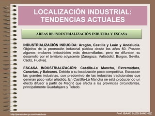 LOCALIZACIÓN INDUSTRIAL: TENDENCIAS ACTUALES Prof. ISAAC BUZO SÁNCHEZ INDUSTRIALIZACIÓN INDUCIDA: Aragón, Castilla y León y Andalucía.  Objetivo de la promoción industrial pública desde los años 60. Poseen algunos enclaves industriales más desarrollados, pero no difunden su desarrollo por el territorio adyacente (Zaragoza, Valladolid, Burgos, Sevilla, Cádiz, Huelva). ESCASA INDUSTRIALIZACIÓN: Castilla-La Mancha, Extremadura, Canarias, y Baleares.  Debido a su localización poco competitiva. Escasean las grandes industrias, con predominio de las industrias tradicionales que generan poco valor añadido. En Castilla-La Mancha se está produciendo un efecto difusor a partir de Madrid que afecta a las provincias circundantes, principalmente Guadalajara y Toledo. http://personales.ya.com/isaacbuzo AREAS DE INDUSTRIALIZACIÓN INDUCIDA Y ESCASA 