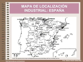 MAPA DE LOCALIZACIÓN INDUSTRIAL: ESPAÑA Prof. ISAAC BUZO SÁNCHEZ http://personales.ya.com/isaacbuzo Fuente: http://geopress.educa.aragon.es/WebgeoNEW/practicos/secundario/Mapa_IND/Todo_ActivMapa_IND.htm 