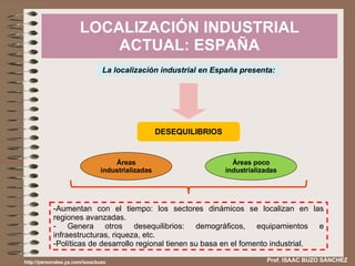 LOCALIZACIÓN INDUSTRIAL ACTUAL: ESPAÑA Prof. ISAAC BUZO SÁNCHEZ La localización industrial en España presenta: DESEQUILIBRIOS Aumentan con el tiempo: los sectores dinámicos se localizan en las regiones avanzadas. Genera otros desequilibrios: demográficos, equipamientos e infraestructuras, riqueza, etc. Políticas de desarrollo regional tienen su basa en el fomento industrial. http://personales.ya.com/isaacbuzo Áreas industrializadas Áreas poco industrializadas 