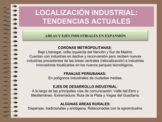 LOCALIZACIÓN INDUSTRIAL:
TENDENCIAS ACTUALES
AREAS Y EJES INDUSTRIALES EN EXPANSIÓN
CORONAS METROPOLITANAS:
Bajo Llobregat, orilla izquierda del Nervión y Sur de Madrid.
Cuentan con industrias en declive y reconversión pero reciben nuevas
industrias procedentes de las áreas centrales (relocalización) e industrias
innovadoras localizadas en los nuevos parques tecnológicos.
FRANJAS PERIUBANAS:
En polígonos industriales de ciudades medias.
EJES DE DESARROLLO INDUSTRIAL:
A lo largo de las principales vías de comunicación: Valle del Ebro y
Mediterráneo. Extremadura: Ruta de la Plata y Vegas del Guadiana.
ALGUNAS ÁREAS RURALES:
Dispersas, tradicionales y endógena. Relacionadas con la agroindustria.
 