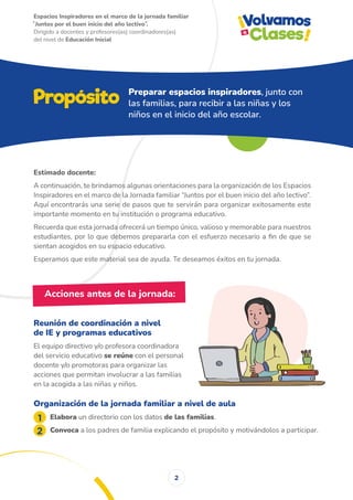 Espacios Inspiradores en el marco de la jornada familiar
̋ Juntos por el buen inicio del año lectivo ̏.
Dirigido a docentes y profesores(as) coordinadores(as)
del nivel de Educación Inicial
2
Estimado docente:
A continuación, te brindamos algunas orientaciones para la organización de los Espacios
Inspiradores en el marco de la Jornada familiar “Juntos por el buen inicio del año lectivo”.
Aquí encontrarás una serie de pasos que te servirán para organizar exitosamente este
importante momento en tu institución o programa educativo.
Recuerda que esta jornada ofrecerá un tiempo único, valioso y memorable para nuestros
estudiantes, por lo que debemos prepararla con el esfuerzo necesario a fin de que se
sientan acogidos en su espacio educativo.
Esperamos que este material sea de ayuda. Te deseamos éxitos en tu jornada.
Reunión de coordinación a nivel
de IE y programas educativos
El equipo directivo y/o profesora coordinadora
del servicio educativo se reúne con el personal
docente y/o promotoras para organizar las
acciones que permitan involucrar a las familias
en la acogida a las niñas y niños.
Organización de la jornada familiar a nivel de aula
Elabora un directorio con los datos de las familias.
Convoca a los padres de familia explicando el propósito y motivándolos a participar.
Propósito Preparar espacios inspiradores, junto con
las familias, para recibir a las niñas y los
niños en el inicio del año escolar.
Acciones antes de la jornada:
 