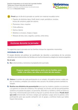 Espacios Inspiradores en el marco de la jornada familiar
̋ Juntos por el buen inicio del año lectivo ̏.
Dirigido a docentes y profesores(as) coordinadores(as)
del nivel de Educación Inicial
3
Prevé que el día de la jornada se cuente con material reusable como:
• Papeles de distintos tipos: Kraft, bond, crepé, periódicos, revistas,
trozos de cartulina, papel de colores.
• Plumones, tizas, crayolas
• Cinta adhesiva
• Goma y tijeras
• Botellas o envases, chapas o tapas
• Retazos de tela, lana, soguilla, cuerdas, entre otros.
Te sugerimos que la jornada con las familias incluya los siguientes momentos:
Actividades de inicio
El equipo directivo y/o profesor (a) coordinador (a), docentes y promotoras de los servicios
educativosdanlabienvenidaalasfamiliasconmuchoentusiasmoyalegría,demaneraacogedora.
En el aula
1. Da la bienvenida y menciona el propósito de la jornada:
2. Coloca el nombre de cada participante en un solapín. Así podrás llamar a cada uno
por su nombre y entablar una relación más cercana. No olvides ponerte también tu
solapín.
3. Realiza una dinámica de presentación para que las madres y padres se conozcan
y se genere un clima de confianza. Por ejemplo, en círculo, uno de los participantes
sostiene una pelota de papel y se presenta, diciendo su nombre y cómo se llama su
hija o hijo, mencionando qué siente su hijo por su primer día de clases. Puede decir
que está emocionado, nervioso o alegre, por ejemplo. Luego, lanza la pelota a otro
participante para que pueda compartir con el grupo y continúa hasta que todos
hayan intervenido.
Acciones durante la jornada:
Preparar espacios inspiradores, junto con las familias, para
recibir a las niñas y los niños en el inicio del año escolar.
 