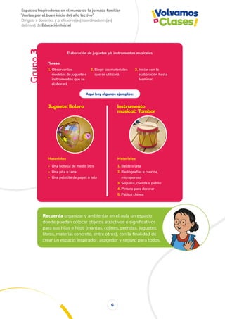 Espacios Inspiradores en el marco de la jornada familiar
̋ Juntos por el buen inicio del año lectivo ̏.
Dirigido a docentes y profesores(as) coordinadores(as)
del nivel de Educación Inicial
6
Grupo
3
Elaboración de juguetes y/o instrumentos musicales
1. Observar los
modelos de juguete e
instrumentos que se
elaborará.
Tareas:
2. Elegir los materiales
que se utilizará.
Aquí hay algunos ejemplos:
3. Iniciar con la
elaboración hasta
terminar.
Materiales
• Una botella de medio litro
• Una pita o lana
• Una pelotita de papel o tela
Materiales
1. Balde o lata
2. Radiografías o cuerina,
microporoso
3. Soguilla, cuerda o pabilo
4. Pintura para decorar
5. Palitos chinos
Juguete: Bolero
Recuerda organizar y ambientar en el aula un espacio
donde puedan colocar objetos atractivos o significativos
para sus hijas e hijos (mantas, cojines, prendas, juguetes,
libros, material concreto, entre otros), con la finalidad de
crear un espacio inspirador, acogedor y seguro para todos.
Instrumento
musical: Tambor
 