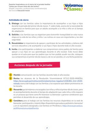 Espacios Inspiradores en el marco de la jornada familiar
̋ Juntos por el buen inicio del año lectivo ̏.
Dirigido a docentes y profesores(as) coordinadores(as)
del nivel de Educación Inicial
7
Acciones después de la jornada:
1 Mantén comunicación con las familias durante todo el año escolar.
2 Revisa los alcances de la Resolución Viceministerial N°212-2020-MINEDU,
https://www.gob.pe/institucion/minedu/normas-legales/1336381-212-2020-
minedu acerca del trabajo con las familias y los espacios que deben promoverse en
la escuela.
3 Recuerdaquebrindamosunaacogidaalasniñasyniñoselprimerdíadeclases,pero
el acompañamiento durante el tiempo de adaptación que cada niña y niño requiere
es un proceso que tiene como fin favorecer su bienestar y generar condiciones que
permitan el desarrollo de sus aprendizajes.
4 Considera para el trabajo con las familias los recursos disponibles en la web de
bienestar, participación y tutoría https://repositorio.perueduca.pe/tutoria-bienestar/
y en el repositorio designado a las familias en PerúEduca, https://www.perueduca.
pe/#/home/comunidad/familia
Actividades de cierre:
1. Dialoga con las familias sobre la importancia de acompañar a sus hijas e hijos
durante la jornada del primer día de clases. Y, sobre todo, acerca de la necesidad de
organizarse en familia para que un adulto acompañe a la niña o niño en el tiempo
de adaptación.
2. Solicita a las familias que se organicen para transmitir tranquilidad en esta nueva
etapa en la vida de las niñas y niños. Las rutinas en casa son importantes y les dan
seguridad.
3. Recuérdales la importancia de apoyar y participar de las actividades y talleres del
servicio educativo y de acompañar a sus hijas e hijos durante todo el año escolar.
4. Invita a los participantes a elaborar sus compromisos como padres de familia para
apoyar a sus hijos en sus aprendizajes durante el año escolar. Este mural debe
quedar en el aula para que los padres que no han podido acudir ese día, coloquen
sus compromisos el primer día de clases o, de no ser posible, en una fecha posterior.
 