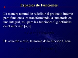 Espacios de Funciones La manera natural de redefinir el producto interno para funciones, es transformando la sumatoria en una integral, así, para las funciones f, g definidas en el intervalo [a,b]: De acuerdo a esto, la norma de la función f, será 