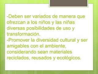 -Deben ser variados de manera que
ofrezcan a los niños y las niñas
diversas posibilidades de uso y
transformación.
-Promover la diversidad cultural y ser
amigables con el ambiente,
considerando sean materiales
reciclados, reusados y ecológicos.
 