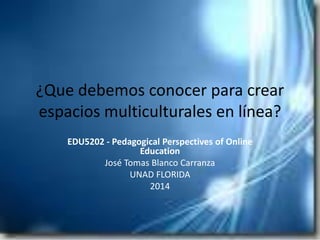 ¿Que debemos conocer para crear
espacios multiculturales en línea?
EDU5202 - Pedagogical Perspectives of Online
Education
José Tomas Blanco Carranza
UNAD FLORIDA
2014

 