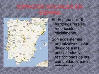 ESPACIOS SOCIALES EN
       ESPAÑA
          En España ahi 19
           territorios rurales
           reconocidos
           oficialmente.
          Son ecosistemas
           organizativos estan
           dirigidos a las
           necesidades y
           restricciones de las
           comunidades para
           solucionar
 