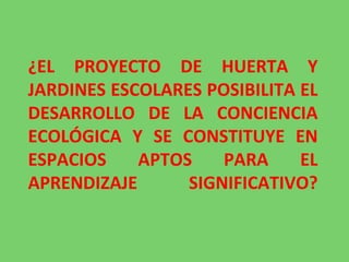 ¿EL PROYECTO DE HUERTA Y JARDINES ESCOLARES POSIBILITA EL DESARROLLO DE LA CONCIENCIA ECOLÓGICA Y SE CONSTITUYE EN ESPACIOS APTOS PARA EL APRENDIZAJE SIGNIFICATIVO? 