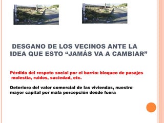 DESGANO DE LOS VECINOS ANTE LA
IDEA QUE ESTO “JAMÁS VA A CAMBIAR”
Pérdida del respeto social por el barrio: bloqueo de pasajes
molestia, ruidos, suciedad, etc.
Deterioro del valor comercial de las viviendas, nuestro
mayor capital por mala percepción desde fuera
 
