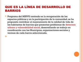 QUE ES LA LÍNEA DE DESARROLLO DE
BARRIOS
 Programa del MINVU centrado en la recuperación de los
espacios públicos y en la participación de la comunidad, se ha
propuesto contribuir al mejoramiento de la calidad de vida de
los habitantes de barrios que presentan problemas de deterioro
urbano y vulnerabilidad social, desarrollando un trabajo en
coordinación con los Municipios, organizaciones sociales y
vecinos de cada barrio seleccionado. 
  
 