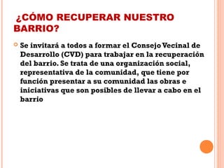 ¿CÓMO RECUPERAR NUESTRO
BARRIO?
 Se invitará a todos a formar el Consejo Vecinal de
Desarrollo (CVD) para trabajar en la recuperación
del barrio. Se trata de una organización social,
representativa de la comunidad, que tiene por
función presentar a su comunidad las obras e
iniciativas que son posibles de llevar a cabo en el
barrio
 