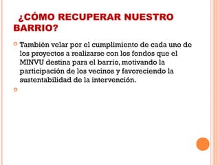 ¿CÓMO RECUPERAR NUESTRO
BARRIO?
 También velar por el cumplimiento de cada uno de
los proyectos a realizarse con los fondos que el
MINVU destina para el barrio, motivando la
participación de los vecinos y favoreciendo la
sustentabilidad de la intervención. 
  
 