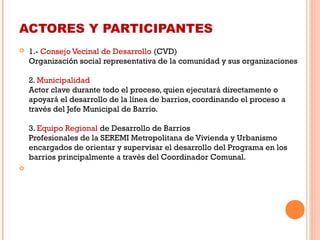 ACTORES Y PARTICIPANTES
 1.- Consejo Vecinal de Desarrollo (CVD) 
Organización social representativa de la comunidad y sus organizaciones
2. Municipalidad 
Actor clave durante todo el proceso, quien ejecutará directamente o
apoyará el desarrollo de la línea de barrios, coordinando el proceso a
través del Jefe Municipal de Barrio. 
3. Equipo Regional de Desarrollo de Barrios 
Profesionales de la SEREMI Metropolitana de Vivienda y Urbanismo
encargados de orientar y supervisar el desarrollo del Programa en los
barrios principalmente a través del Coordinador Comunal. 
  
 