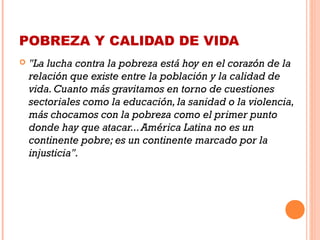POBREZA Y CALIDAD DE VIDA
 "La lucha contra la pobreza está hoy en el corazón de la
relación que existe entre la población y la calidad de
vida.Cuanto más gravitamos en torno de cuestiones
sectoriales como la educación,la sanidad o la violencia,
más chocamos con la pobreza como el primer punto
donde hay que atacar...América Latina no es un
continente pobre; es un continente marcado por la
injusticia".
 
